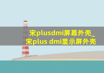 宋plusdmi屏幕外壳_宋plus dmi显示屏外壳